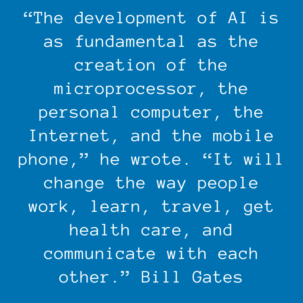 “The development of AI is as fundamental as the creation of the microprocessor, the personal computer, the Internet, and the mobile phone,” he wrote. “It will change the way people work, learn, travel, get health care, and communicate with each other.” Bill Gates